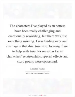 The characters I’ve played as an actress have been really challenging and emotionally rewarding, but there was just something missing. I was finding over and over again that directors were looking to me to help with troubles on set as far as characters’ relationships, special effects and story points were concerned Picture Quote #1