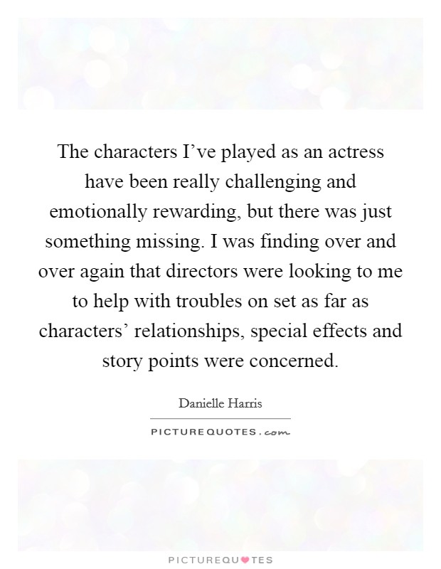 The characters I've played as an actress have been really challenging and emotionally rewarding, but there was just something missing. I was finding over and over again that directors were looking to me to help with troubles on set as far as characters' relationships, special effects and story points were concerned. Picture Quote #1