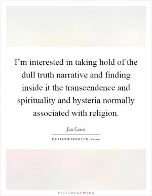I’m interested in taking hold of the dull truth narrative and finding inside it the transcendence and spirituality and hysteria normally associated with religion Picture Quote #1