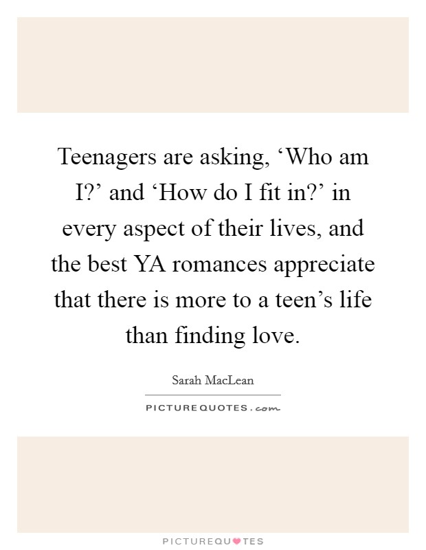 Teenagers are asking, ‘Who am I?' and ‘How do I fit in?' in every aspect of their lives, and the best YA romances appreciate that there is more to a teen's life than finding love. Picture Quote #1