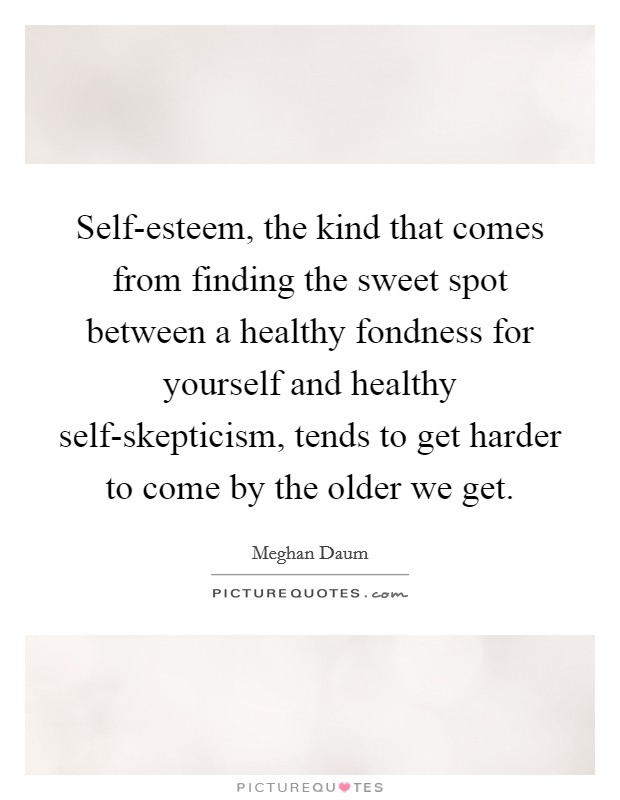 Self-esteem, the kind that comes from finding the sweet spot between a healthy fondness for yourself and healthy self-skepticism, tends to get harder to come by the older we get. Picture Quote #1