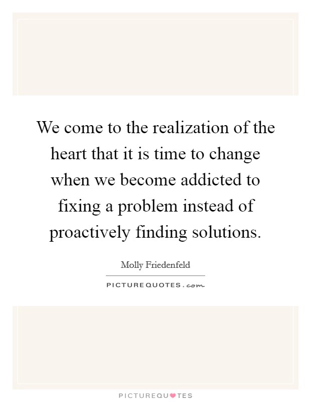 We come to the realization of the heart that it is time to change when we become addicted to fixing a problem instead of proactively finding solutions Picture Quote #1