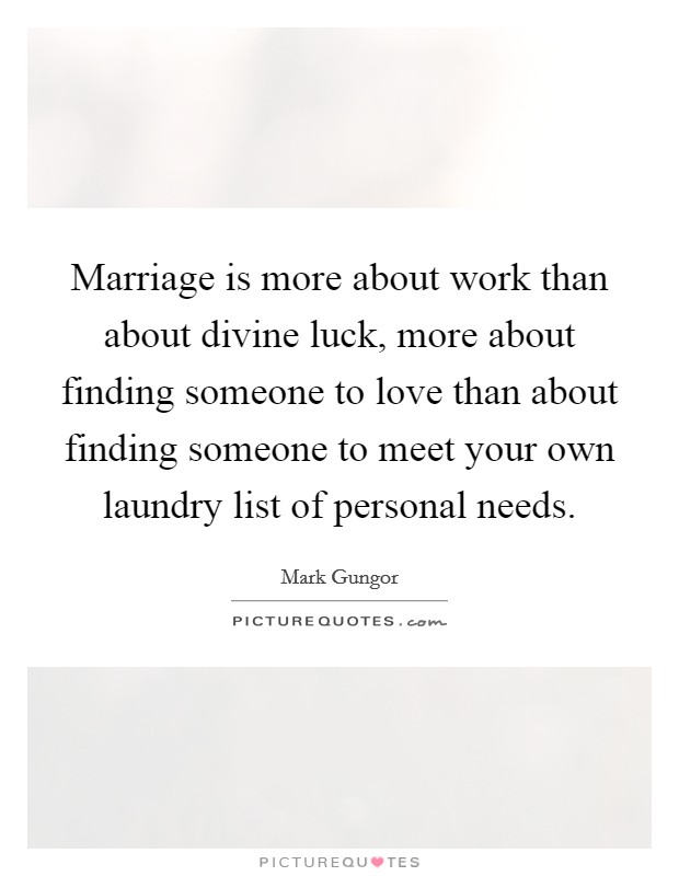 Marriage is more about work than about divine luck, more about finding someone to love than about finding someone to meet your own laundry list of personal needs. Picture Quote #1