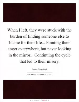 When I left, they were stuck with the burden of finding someone else to blame for their life... Pointing their anger everywhere, but never looking in the mirror... Continuing the cycle that led to their misery Picture Quote #1