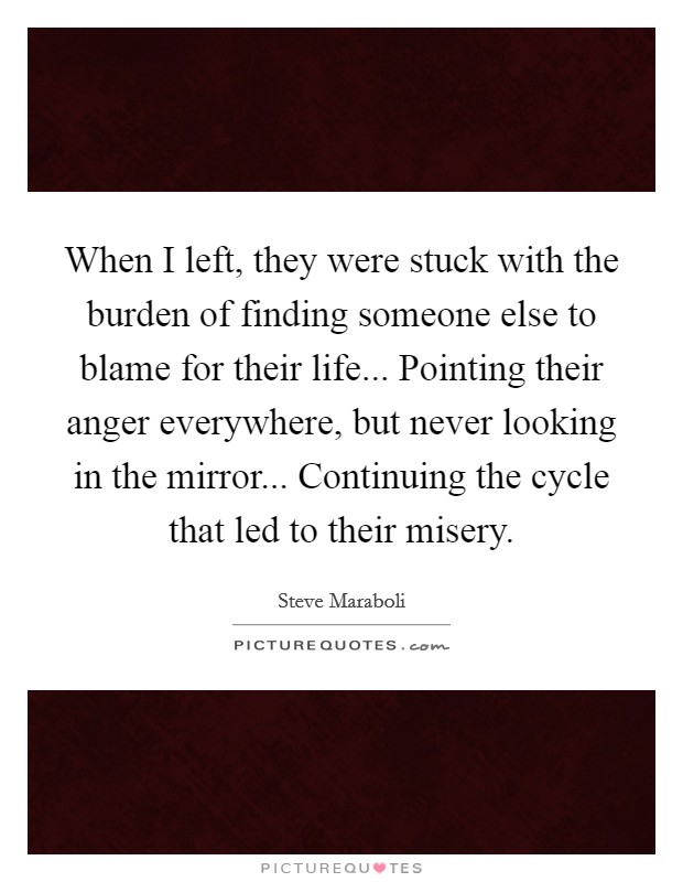 When I left, they were stuck with the burden of finding someone else to blame for their life... Pointing their anger everywhere, but never looking in the mirror... Continuing the cycle that led to their misery. Picture Quote #1