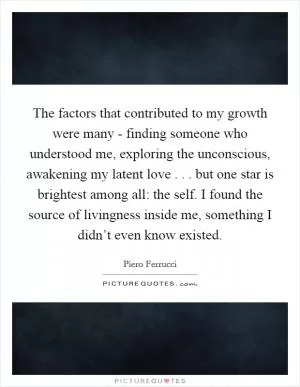 The factors that contributed to my growth were many - finding someone who understood me, exploring the unconscious, awakening my latent love . . . but one star is brightest among all: the self. I found the source of livingness inside me, something I didn’t even know existed Picture Quote #1