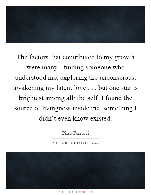 The factors that contributed to my growth were many - finding someone who understood me, exploring the unconscious, awakening my latent love . . . but one star is brightest among all: the self. I found the source of livingness inside me, something I didn't even know existed. Picture Quote #1