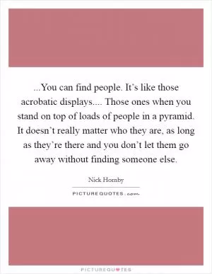 ...You can find people. It’s like those acrobatic displays.... Those ones when you stand on top of loads of people in a pyramid. It doesn’t really matter who they are, as long as they’re there and you don’t let them go away without finding someone else Picture Quote #1