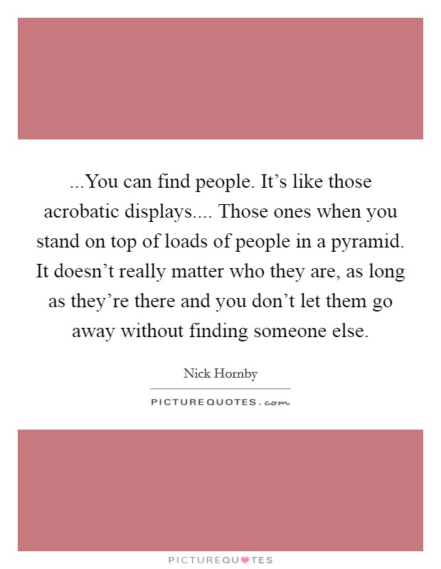...You can find people. It's like those acrobatic displays.... Those ones when you stand on top of loads of people in a pyramid. It doesn't really matter who they are, as long as they're there and you don't let them go away without finding someone else. Picture Quote #1