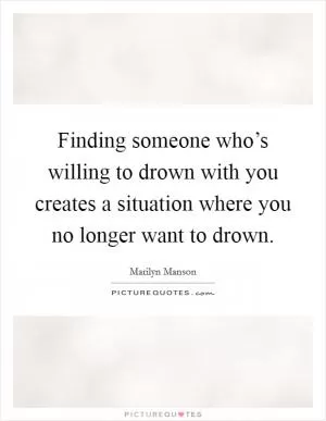 Finding someone who’s willing to drown with you creates a situation where you no longer want to drown Picture Quote #1