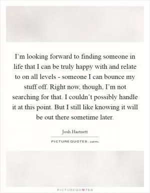 I’m looking forward to finding someone in life that I can be truly happy with and relate to on all levels - someone I can bounce my stuff off. Right now, though, I’m not searching for that. I couldn’t possibly handle it at this point. But I still like knowing it will be out there sometime later Picture Quote #1