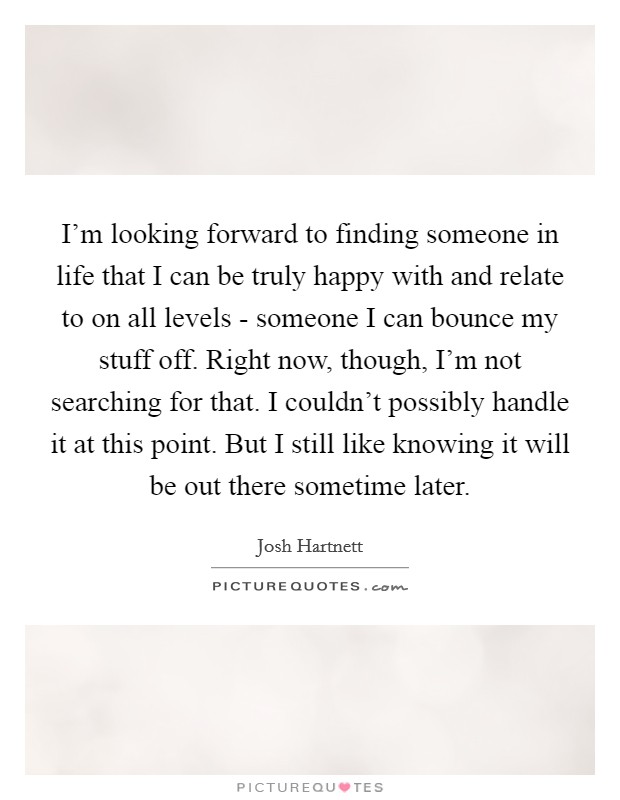 I'm looking forward to finding someone in life that I can be truly happy with and relate to on all levels - someone I can bounce my stuff off. Right now, though, I'm not searching for that. I couldn't possibly handle it at this point. But I still like knowing it will be out there sometime later. Picture Quote #1