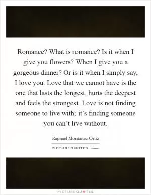 Romance? What is romance? Is it when I give you flowers? When I give you a gorgeous dinner? Or is it when I simply say, I love you. Love that we cannot have is the one that lasts the longest, hurts the deepest and feels the strongest. Love is not finding someone to live with; it’s finding someone you can’t live without Picture Quote #1