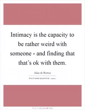 Intimacy is the capacity to be rather weird with someone - and finding that that’s ok with them Picture Quote #1