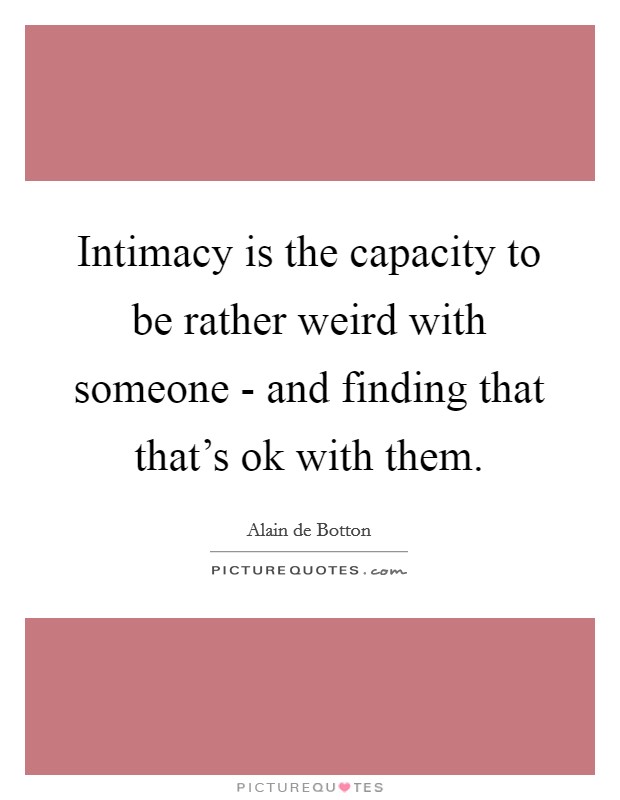 Intimacy is the capacity to be rather weird with someone - and finding that that's ok with them. Picture Quote #1