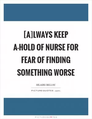 [A]lways keep a-hold of Nurse For fear of finding something worse Picture Quote #1