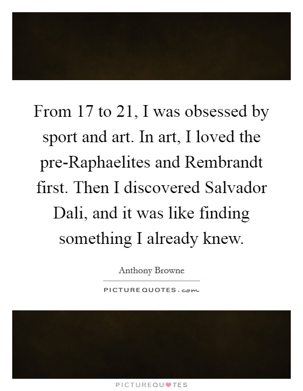 From 17 to 21, I was obsessed by sport and art. In art, I loved the pre-Raphaelites and Rembrandt first. Then I discovered Salvador Dali, and it was like finding something I already knew. Picture Quote #1