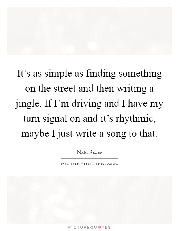 It's as simple as finding something on the street and then writing a jingle. If I'm driving and I have my turn signal on and it's rhythmic, maybe I just write a song to that. Picture Quote #1