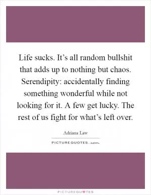 Life sucks. It’s all random bullshit that adds up to nothing but chaos. Serendipity: accidentally finding something wonderful while not looking for it. A few get lucky. The rest of us fight for what’s left over Picture Quote #1