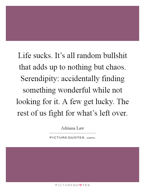 Life sucks. It's all random bullshit that adds up to nothing but chaos. Serendipity: accidentally finding something wonderful while not looking for it. A few get lucky. The rest of us fight for what's left over. Picture Quote #1