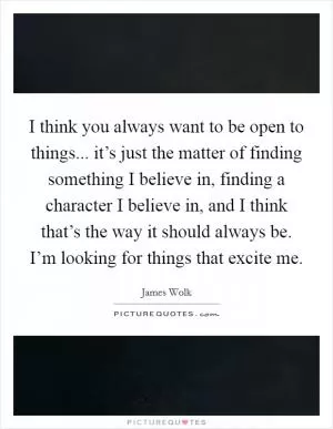 I think you always want to be open to things... it’s just the matter of finding something I believe in, finding a character I believe in, and I think that’s the way it should always be. I’m looking for things that excite me Picture Quote #1