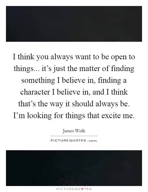 I think you always want to be open to things... it's just the matter of finding something I believe in, finding a character I believe in, and I think that's the way it should always be. I'm looking for things that excite me. Picture Quote #1