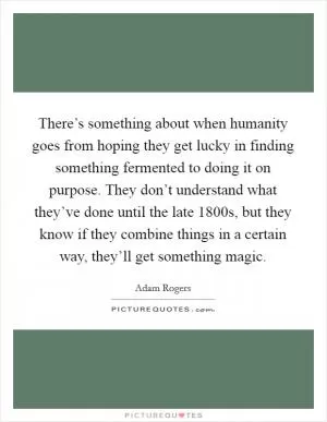 There’s something about when humanity goes from hoping they get lucky in finding something fermented to doing it on purpose. They don’t understand what they’ve done until the late 1800s, but they know if they combine things in a certain way, they’ll get something magic Picture Quote #1