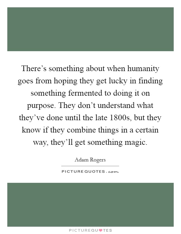 There's something about when humanity goes from hoping they get lucky in finding something fermented to doing it on purpose. They don't understand what they've done until the late 1800s, but they know if they combine things in a certain way, they'll get something magic. Picture Quote #1