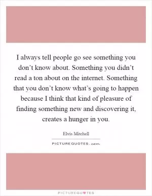 I always tell people go see something you don’t know about. Something you didn’t read a ton about on the internet. Something that you don’t know what’s going to happen because I think that kind of pleasure of finding something new and discovering it, creates a hunger in you Picture Quote #1
