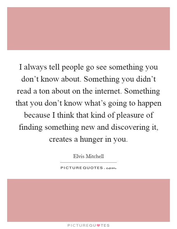 I always tell people go see something you don't know about. Something you didn't read a ton about on the internet. Something that you don't know what's going to happen because I think that kind of pleasure of finding something new and discovering it, creates a hunger in you. Picture Quote #1