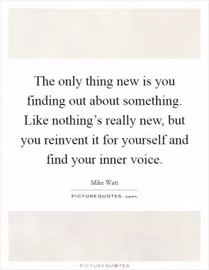 The only thing new is you finding out about something. Like nothing’s really new, but you reinvent it for yourself and find your inner voice Picture Quote #1