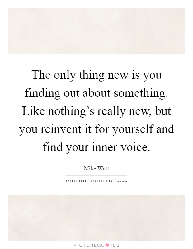 The only thing new is you finding out about something. Like nothing's really new, but you reinvent it for yourself and find your inner voice. Picture Quote #1