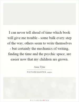 I can never tell ahead of time which book will give me trouble - some balk every step of the way, others seem to write themselves - but certainly the mechanics of writing, finding the time and the psychic space, are easier now that my children are grown Picture Quote #1