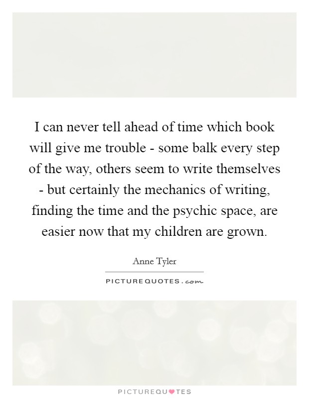 I can never tell ahead of time which book will give me trouble - some balk every step of the way, others seem to write themselves - but certainly the mechanics of writing, finding the time and the psychic space, are easier now that my children are grown. Picture Quote #1