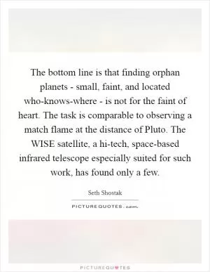The bottom line is that finding orphan planets - small, faint, and located who-knows-where - is not for the faint of heart. The task is comparable to observing a match flame at the distance of Pluto. The WISE satellite, a hi-tech, space-based infrared telescope especially suited for such work, has found only a few Picture Quote #1