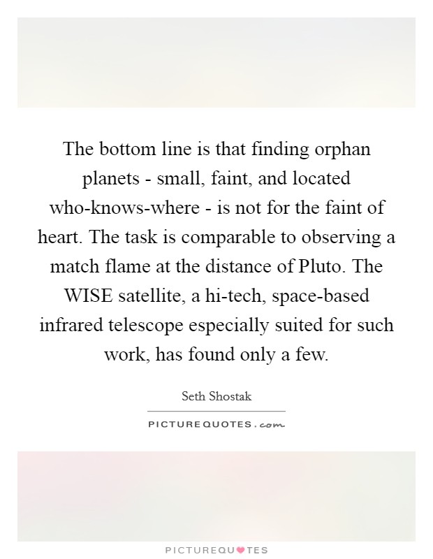 The bottom line is that finding orphan planets - small, faint, and located who-knows-where - is not for the faint of heart. The task is comparable to observing a match flame at the distance of Pluto. The WISE satellite, a hi-tech, space-based infrared telescope especially suited for such work, has found only a few. Picture Quote #1