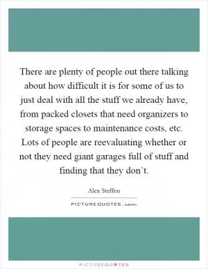 There are plenty of people out there talking about how difficult it is for some of us to just deal with all the stuff we already have, from packed closets that need organizers to storage spaces to maintenance costs, etc. Lots of people are reevaluating whether or not they need giant garages full of stuff and finding that they don’t Picture Quote #1