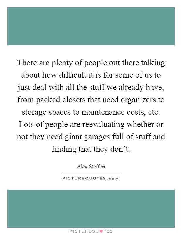 There are plenty of people out there talking about how difficult it is for some of us to just deal with all the stuff we already have, from packed closets that need organizers to storage spaces to maintenance costs, etc. Lots of people are reevaluating whether or not they need giant garages full of stuff and finding that they don't. Picture Quote #1