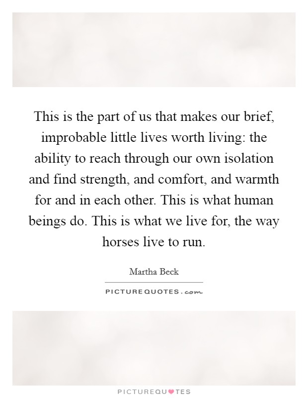 This is the part of us that makes our brief, improbable little lives worth living: the ability to reach through our own isolation and find strength, and comfort, and warmth for and in each other. This is what human beings do. This is what we live for, the way horses live to run. Picture Quote #1