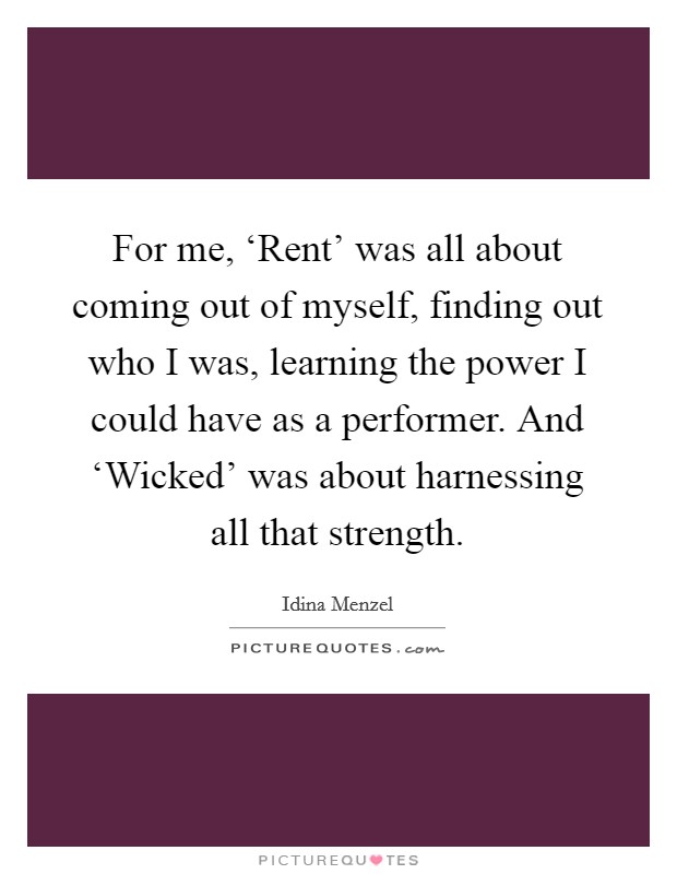 For me, ‘Rent' was all about coming out of myself, finding out who I was, learning the power I could have as a performer. And ‘Wicked' was about harnessing all that strength. Picture Quote #1