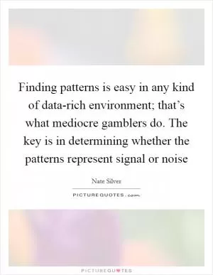 Finding patterns is easy in any kind of data-rich environment; that’s what mediocre gamblers do. The key is in determining whether the patterns represent signal or noise Picture Quote #1