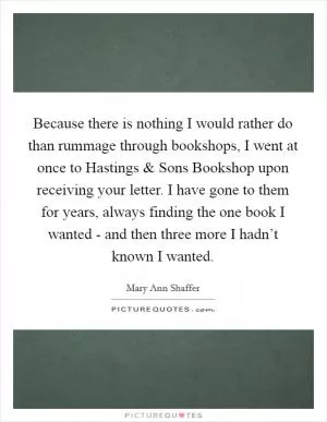 Because there is nothing I would rather do than rummage through bookshops, I went at once to Hastings and Sons Bookshop upon receiving your letter. I have gone to them for years, always finding the one book I wanted - and then three more I hadn’t known I wanted Picture Quote #1