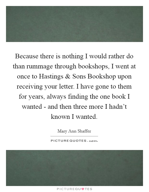 Because there is nothing I would rather do than rummage through bookshops, I went at once to Hastings and Sons Bookshop upon receiving your letter. I have gone to them for years, always finding the one book I wanted - and then three more I hadn't known I wanted. Picture Quote #1