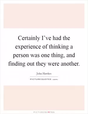 Certainly I’ve had the experience of thinking a person was one thing, and finding out they were another Picture Quote #1