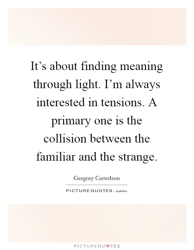 It's about finding meaning through light. I'm always interested in tensions. A primary one is the collision between the familiar and the strange. Picture Quote #1