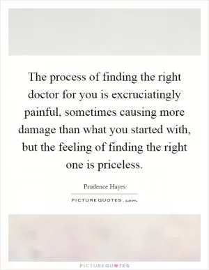 The process of finding the right doctor for you is excruciatingly painful, sometimes causing more damage than what you started with, but the feeling of finding the right one is priceless Picture Quote #1