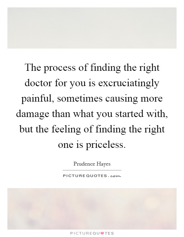 The process of finding the right doctor for you is excruciatingly painful, sometimes causing more damage than what you started with, but the feeling of finding the right one is priceless. Picture Quote #1