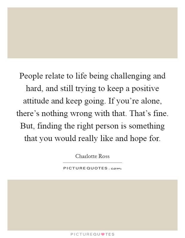People relate to life being challenging and hard, and still trying to keep a positive attitude and keep going. If you're alone, there's nothing wrong with that. That's fine. But, finding the right person is something that you would really like and hope for. Picture Quote #1