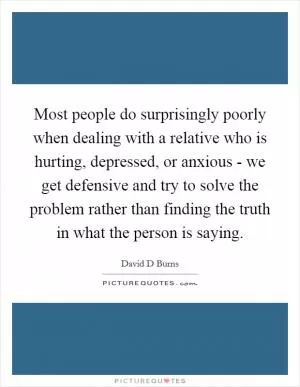 Most people do surprisingly poorly when dealing with a relative who is hurting, depressed, or anxious - we get defensive and try to solve the problem rather than finding the truth in what the person is saying Picture Quote #1