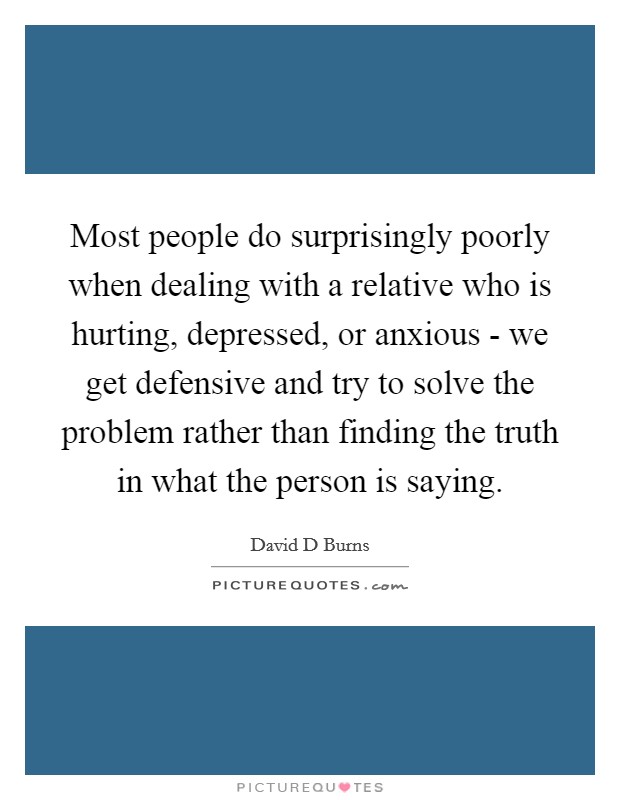 Most people do surprisingly poorly when dealing with a relative who is hurting, depressed, or anxious - we get defensive and try to solve the problem rather than finding the truth in what the person is saying. Picture Quote #1